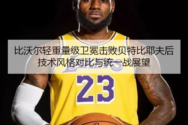 比沃尔轻重量级卫冕击败贝特比耶夫后技术风格对比与统一战展望
