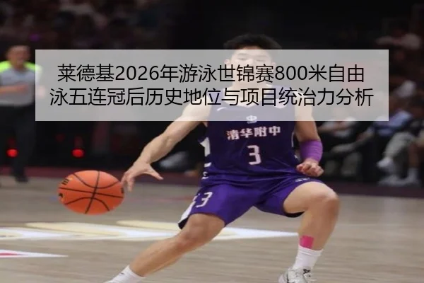 莱德基2026年游泳世锦赛800米自由泳五连冠后历史地位与项目统治力分析