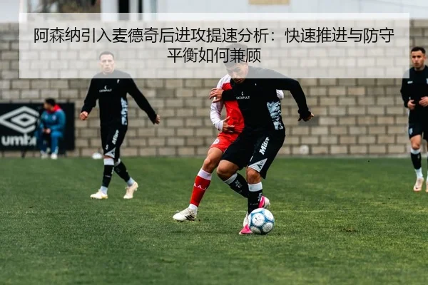 阿森纳引入麦德奇后进攻提速分析：快速推进与防守平衡如何兼顾